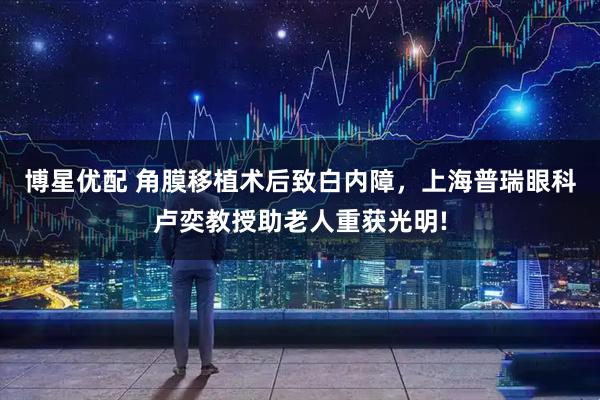 博星优配 角膜移植术后致白内障，上海普瑞眼科卢奕教授助老人重获光明!