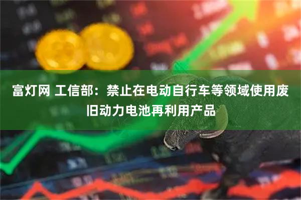 富灯网 工信部：禁止在电动自行车等领域使用废旧动力电池再利用产品