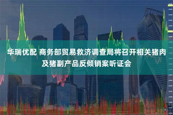 华瑞优配 商务部贸易救济调查局将召开相关猪肉及猪副产品反倾销案听证会