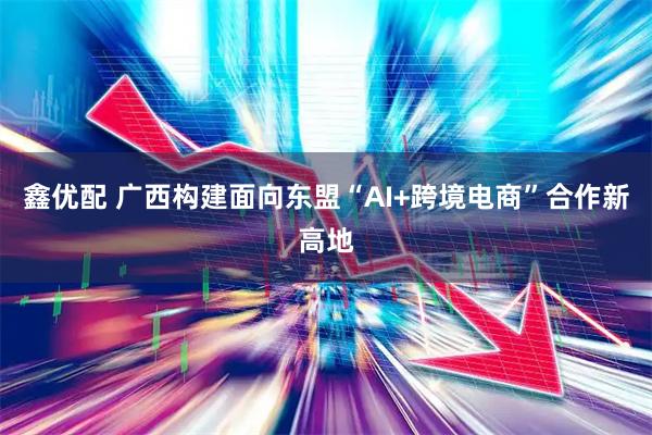 鑫优配 广西构建面向东盟“AI+跨境电商”合作新高地