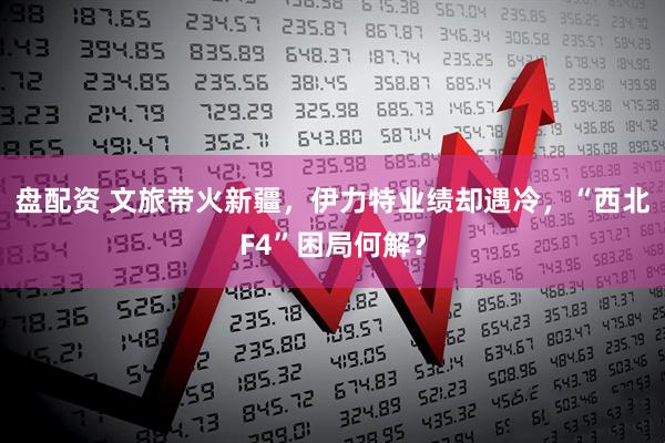 盘配资 文旅带火新疆,伊力特业绩却遇冷,“西北F4”困局何解?