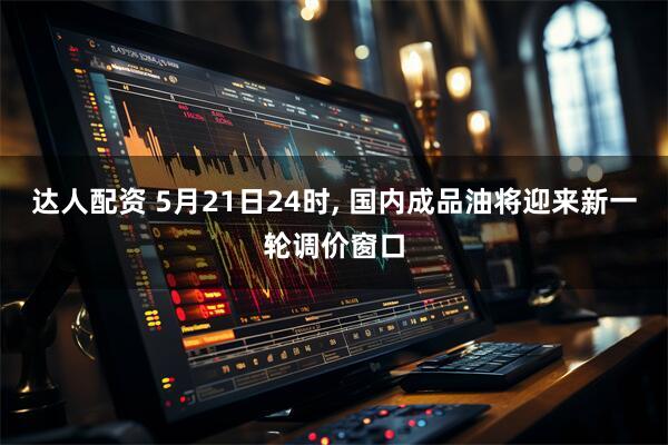 达人配资 5月21日24时, 国内成品油将迎来新一轮调价窗口