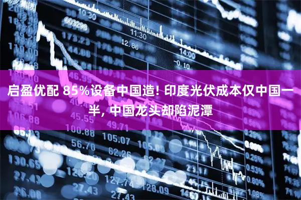 启盈优配 85%设备中国造! 印度光伏成本仅中国一半, 中国龙头却陷泥潭