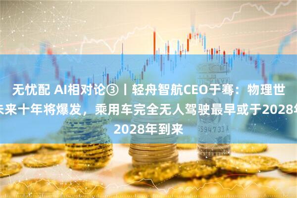 无忧配 AI相对论③丨轻舟智航CEO于骞：物理世界AI未来十年将爆发，乘用车完全无人驾驶最早或于2028年到来