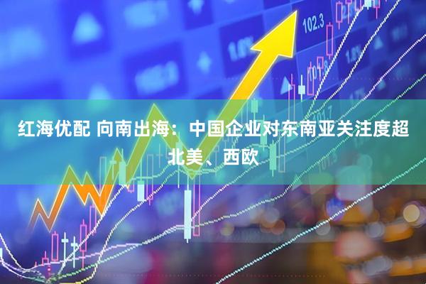 红海优配 向南出海：中国企业对东南亚关注度超北美、西欧