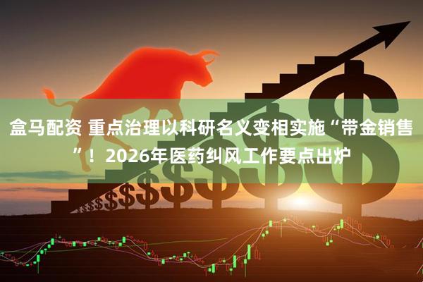 盒马配资 重点治理以科研名义变相实施“带金销售”！2026年医药纠风工作要点出炉