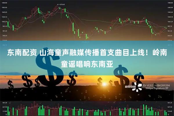 东南配资 山海童声融媒传播首支曲目上线！岭南童谣唱响东南亚
